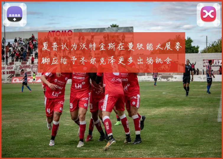 夏普认为沃特金斯在曼联能大展拳脚应给予齐尔克泽更多出场机会